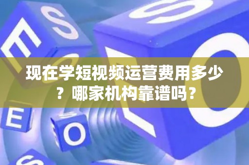 现在学短视频运营费用多少？哪家机构靠谱吗？