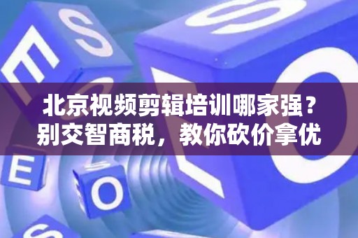 北京视频剪辑培训哪家强？别交智商税，教你砍价拿优惠！