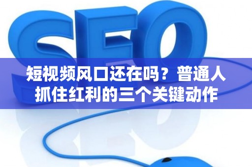 短视频风口还在吗？普通人抓住红利的三个关键动作