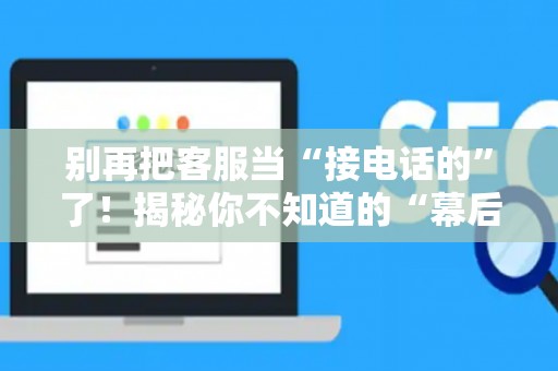 别再把客服当“接电话的”了！揭秘你不知道的“幕后玩家”——客服运营到底是个啥？