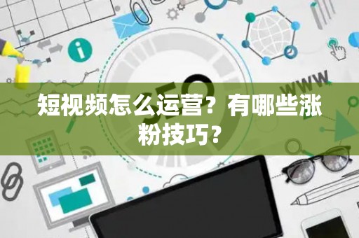 短视频怎么运营？有哪些涨粉技巧？