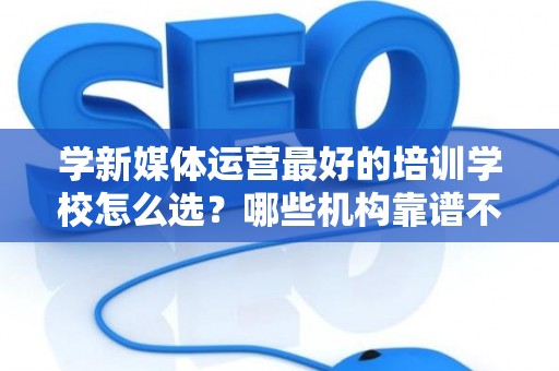 学新媒体运营最好的培训学校怎么选？哪些机构靠谱不套路