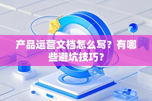 产品运营文档怎么写？有哪些避坑技巧？