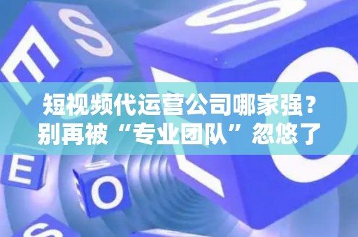 短视频代运营公司哪家强？别再被“专业团队”忽悠了，三招教你拆穿套路！
