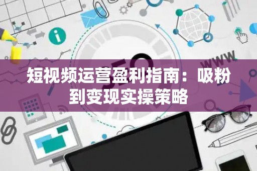 短视频运营盈利指南：吸粉到变现实操策略