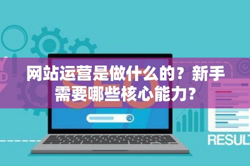 网站运营是做什么的？新手需要哪些核心能力？