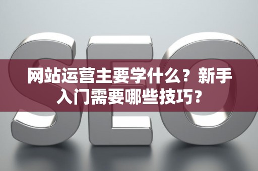 网站运营主要学什么？新手入门需要哪些技巧？