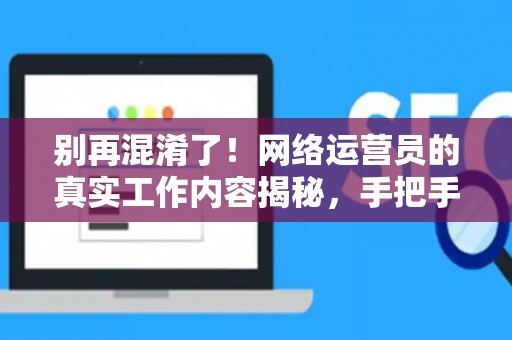 别再混淆了！网络运营员的真实工作内容揭秘，手把手教你规划职业路