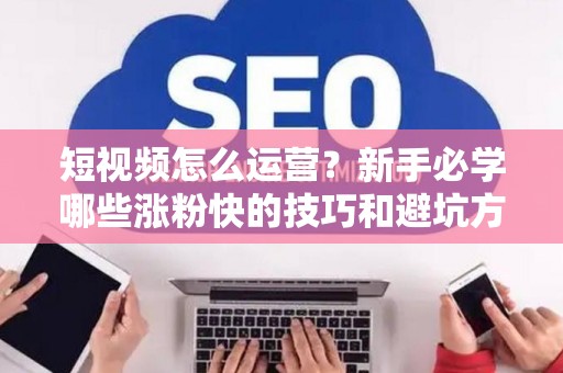 短视频怎么运营？新手必学哪些涨粉快的技巧和避坑方法？