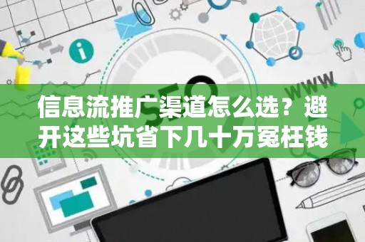 信息流推广渠道怎么选？避开这些坑省下几十万冤枉钱
