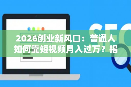 2026创业新风口：普通人如何靠短视频月入过万？揭秘变现潜规则
