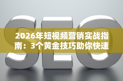 2026年短视频营销实战指南：3个黄金技巧助你快速涨粉变现