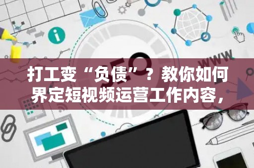 打工变“负债”？教你如何界定短视频运营工作内容，避开常见套路