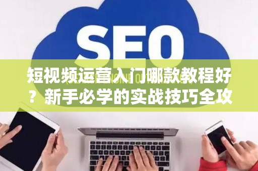 短视频运营入门哪款教程好？新手必学的实战技巧全攻略