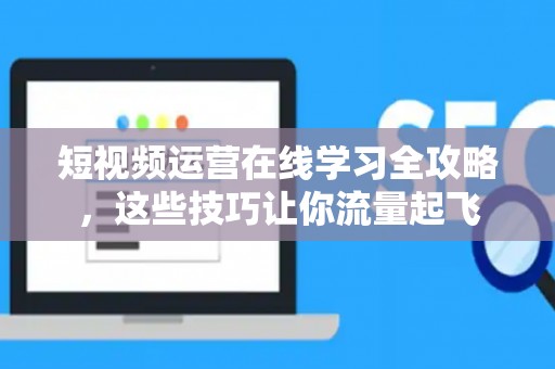 短视频运营在线学习全攻略，这些技巧让你流量起飞