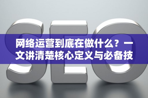 网络运营到底在做什么？一文讲清楚核心定义与必备技能