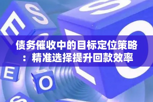 债务催收中的目标定位策略：精准选择提升回款效率