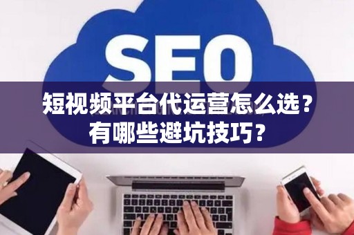 短视频平台代运营怎么选？有哪些避坑技巧？