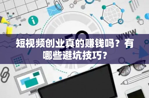 短视频创业真的赚钱吗？有哪些避坑技巧？