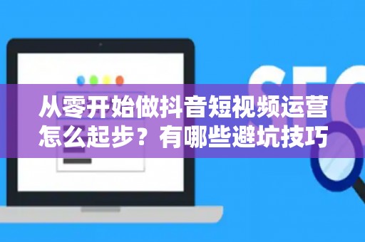 从零开始做抖音短视频运营怎么起步？有哪些避坑技巧？