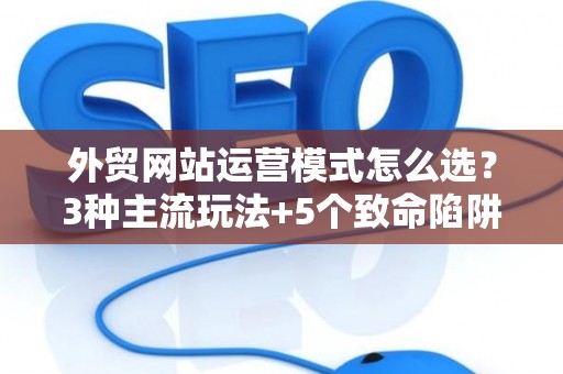 外贸网站运营模式怎么选？3种主流玩法+5个致命陷阱