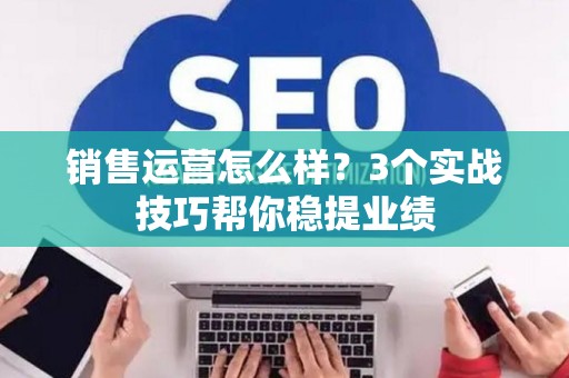 销售运营怎么样？3个实战技巧帮你稳提业绩