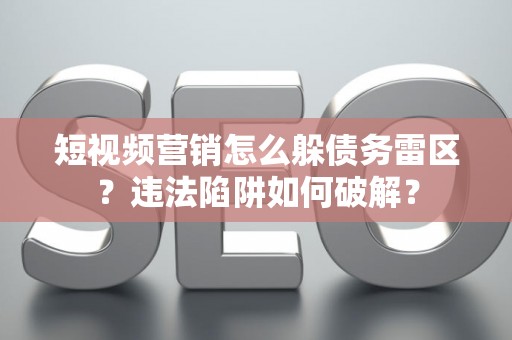 短视频营销怎么躲债务雷区？违法陷阱如何破解？