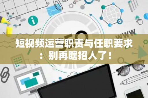短视频运营职责与任职要求：别再瞎招人了！