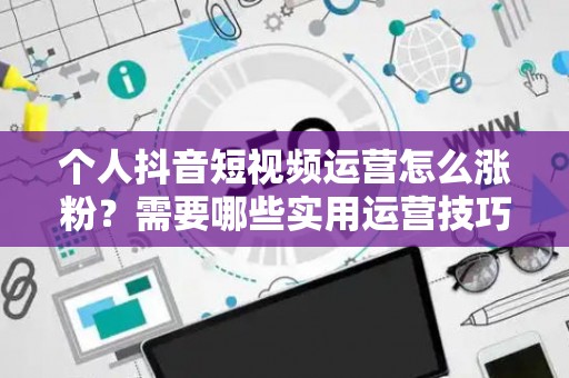 个人抖音短视频运营怎么涨粉？需要哪些实用运营技巧？