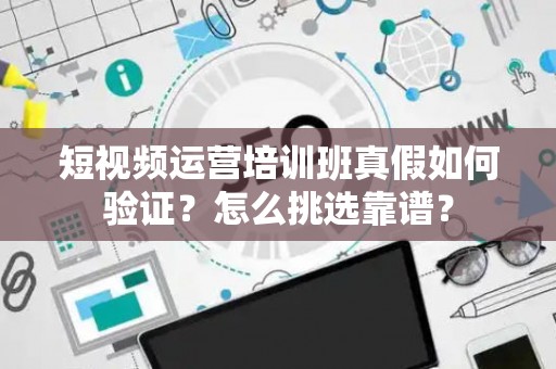 短视频运营培训班真假如何验证？怎么挑选靠谱？