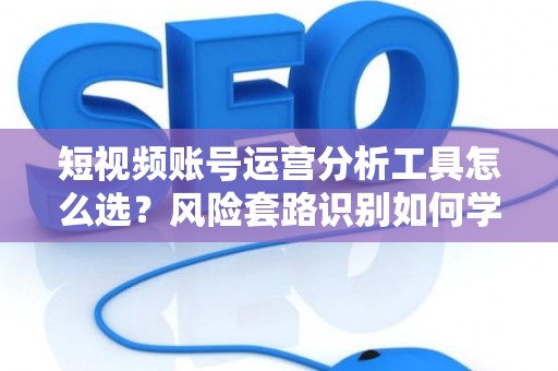 短视频账号运营分析工具怎么选？风险套路识别如何学？