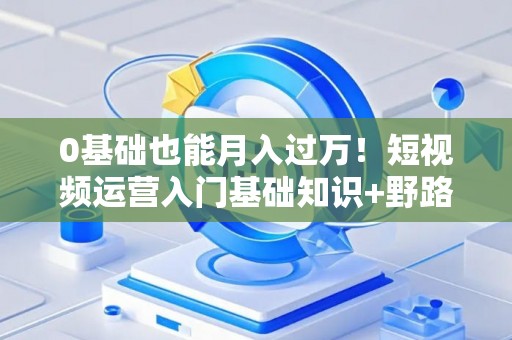 0基础也能月入过万！短视频运营入门基础知识+野路子速成