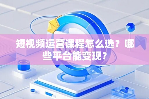 短视频运营课程怎么选？哪些平台能变现？
