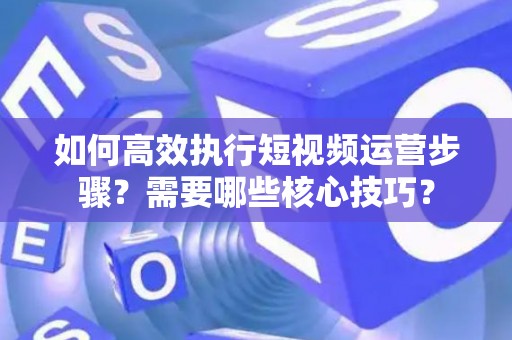如何高效执行短视频运营步骤？需要哪些核心技巧？