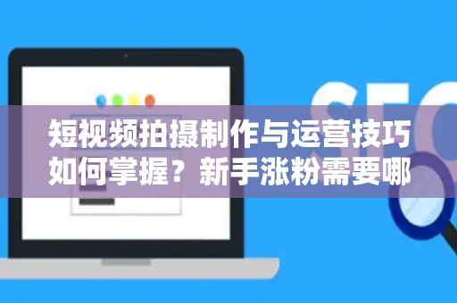 短视频拍摄制作与运营技巧如何掌握？新手涨粉需要哪些方法？