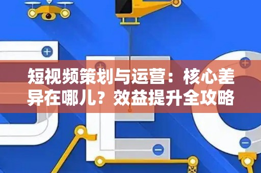 短视频策划与运营：核心差异在哪儿？效益提升全攻略