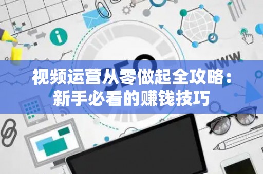 视频运营从零做起全攻略：新手必看的赚钱技巧
