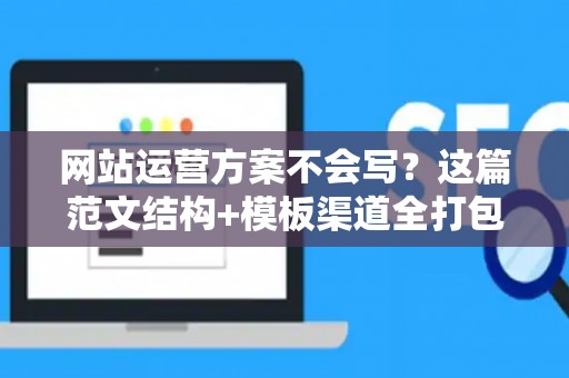 网站运营方案不会写？这篇范文结构+模板渠道全打包，新手直接用