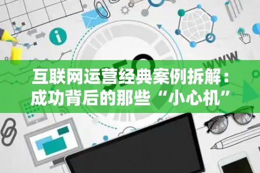 互联网运营经典案例拆解：成功背后的那些“小心机”