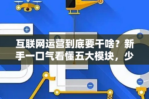 互联网运营到底要干啥？新手一口气看懂五大模块，少花冤枉钱