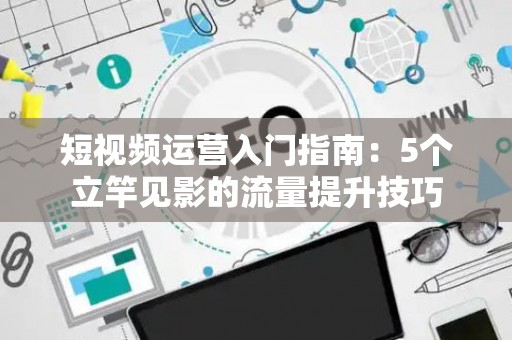 短视频运营入门指南：5个立竿见影的流量提升技巧