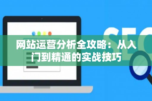 网站运营分析全攻略：从入门到精通的实战技巧