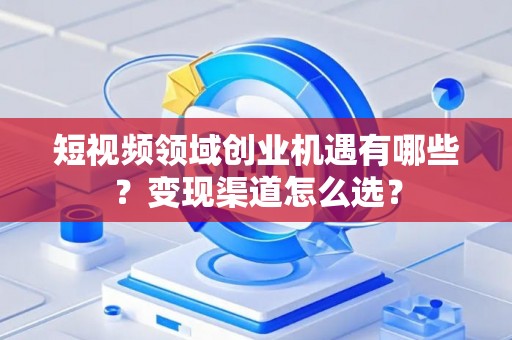 短视频领域创业机遇有哪些？变现渠道怎么选？