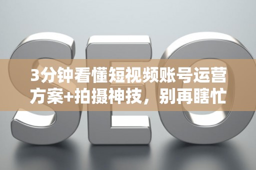 3分钟看懂短视频账号运营方案+拍摄神技，别再瞎忙