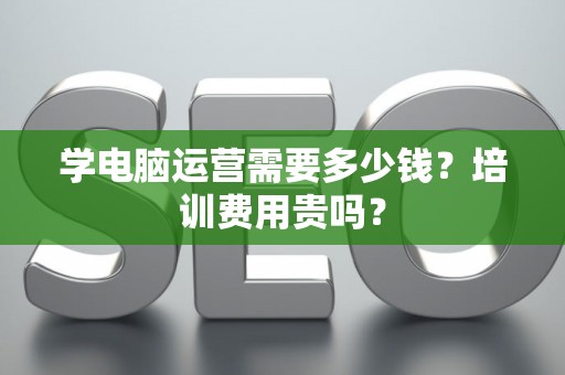 学电脑运营需要多少钱？培训费用贵吗？