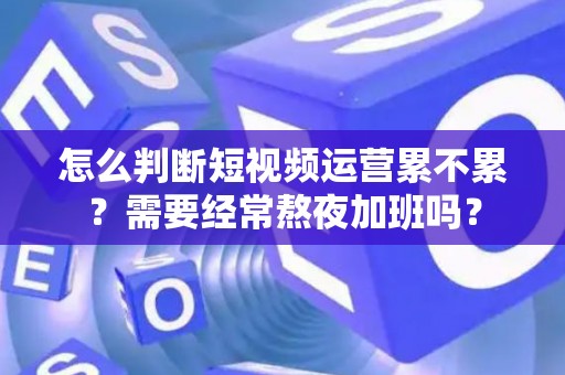 怎么判断短视频运营累不累？需要经常熬夜加班吗？