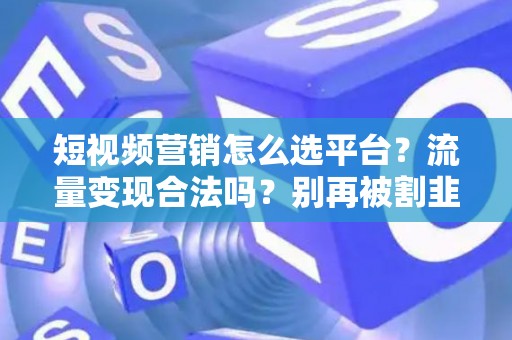 短视频营销怎么选平台？流量变现合法吗？别再被割韭菜！