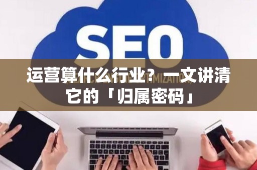 运营算什么行业？一文讲清它的「归属密码」