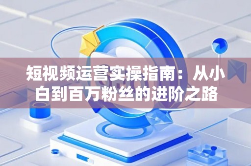 短视频运营实操指南：从小白到百万粉丝的进阶之路