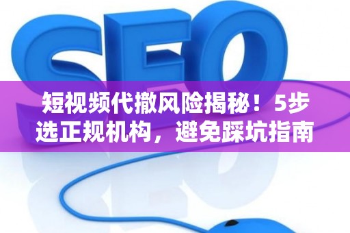 短视频代撤风险揭秘！5步选正规机构，避免踩坑指南